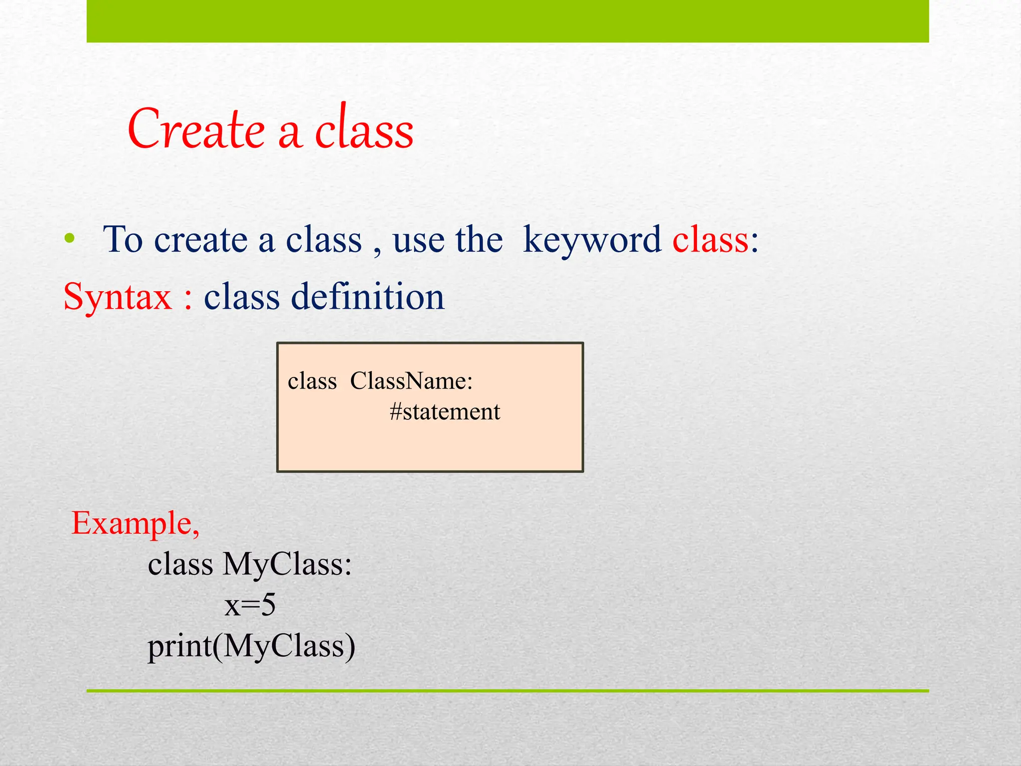 Create a class
• To create a class , use the keyword class:
Syntax : class definition
class ClassName:
#statement
Example,
class MyClass:
x=5
print(MyClass)
 