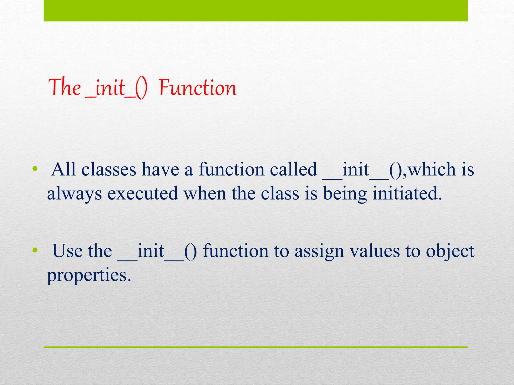 The __init__() Function
• All classes have a function called __init__(),which is
always executed when the class is being initiated.
• Use the __init__() function to assign values to object
properties.
 