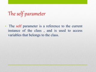 The self parameter
• The self parameter is a reference to the current
instance of the class , and is used to access
variables that belongs to the class.
 
