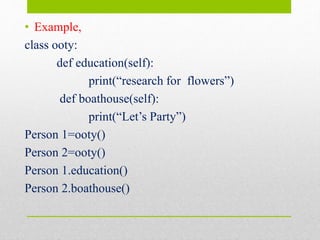 • Example,
class ooty:
def education(self):
print(“research for flowers”)
def boathouse(self):
print(“Let’s Party”)
Person 1=ooty()
Person 2=ooty()
Person 1.education()
Person 2.boathouse()
 