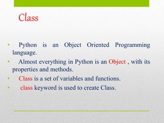 Class
• Python is an Object Oriented Programming
language.
• Almost everything in Python is an Object , with its
properties and methods.
• Class is a set of variables and functions.
• class keyword is used to create Class.
 