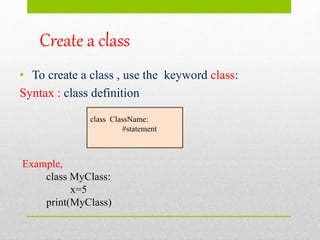 Create a class
• To create a class , use the keyword class:
Syntax : class definition
class ClassName:
#statement
Example,
class MyClass:
x=5
print(MyClass)
 