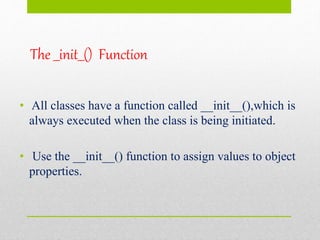 The __init__() Function
• All classes have a function called __init__(),which is
always executed when the class is being initiated.
• Use the __init__() function to assign values to object
properties.
 