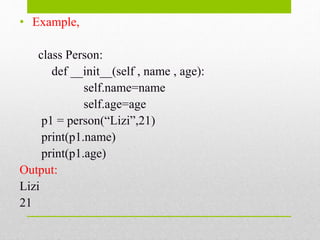• Example,
class Person:
def __init__(self , name , age):
self.name=name
self.age=age
p1 = person(“Lizi”,21)
print(p1.name)
print(p1.age)
Output:
Lizi
21
 