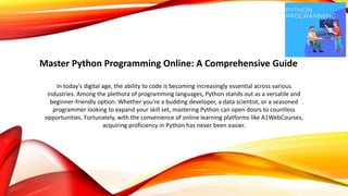 Master Python Programming Online: A Comprehensive Guide
In today's digital age, the ability to code is becoming increasingly essential across various
industries. Among the plethora of programming languages, Python stands out as a versatile and
beginner-friendly option. Whether you're a budding developer, a data scientist, or a seasoned
programmer looking to expand your skill set, mastering Python can open doors to countless
opportunities. Fortunately, with the convenience of online learning platforms like A1WebCourses,
acquiring proficiency in Python has never been easier.
 