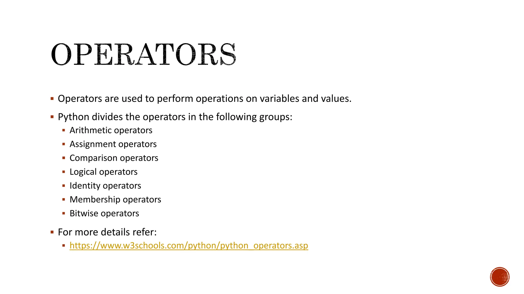  Operators are used to perform operations on variables and values.  Python divides the operators in the following groups:  Arithmetic operators  Assignment operators  Comparison operators  Logical operators  Identity operators  Membership operators  Bitwise operators  For more details refer:  https://www.w3schools.com/python/python_operators.asp 