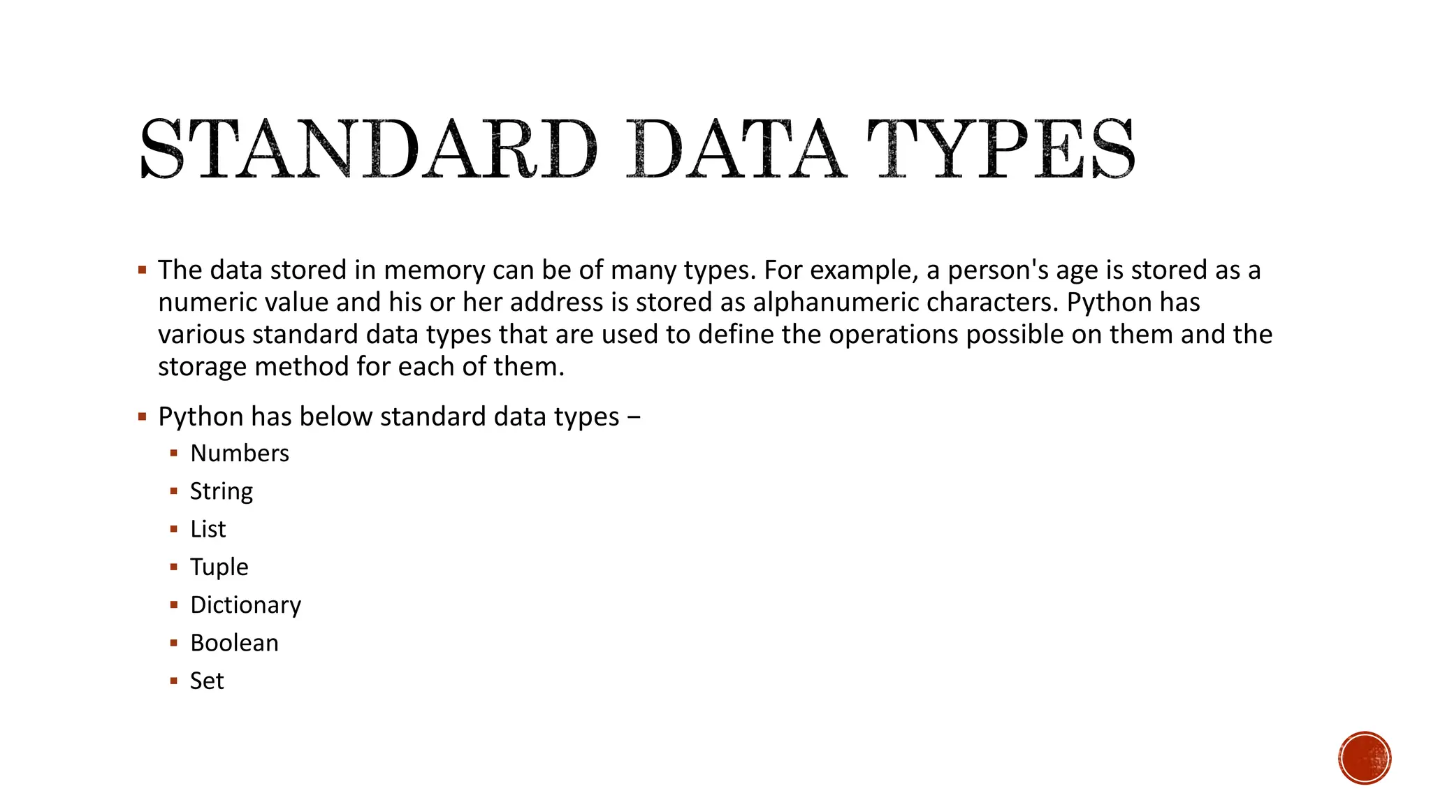  The data stored in memory can be of many types. For example, a person's age is stored as a numeric value and his or her address is stored as alphanumeric characters. Python has various standard data types that are used to define the operations possible on them and the storage method for each of them.  Python has below standard data types −  Numbers  String  List  Tuple  Dictionary  Boolean  Set 