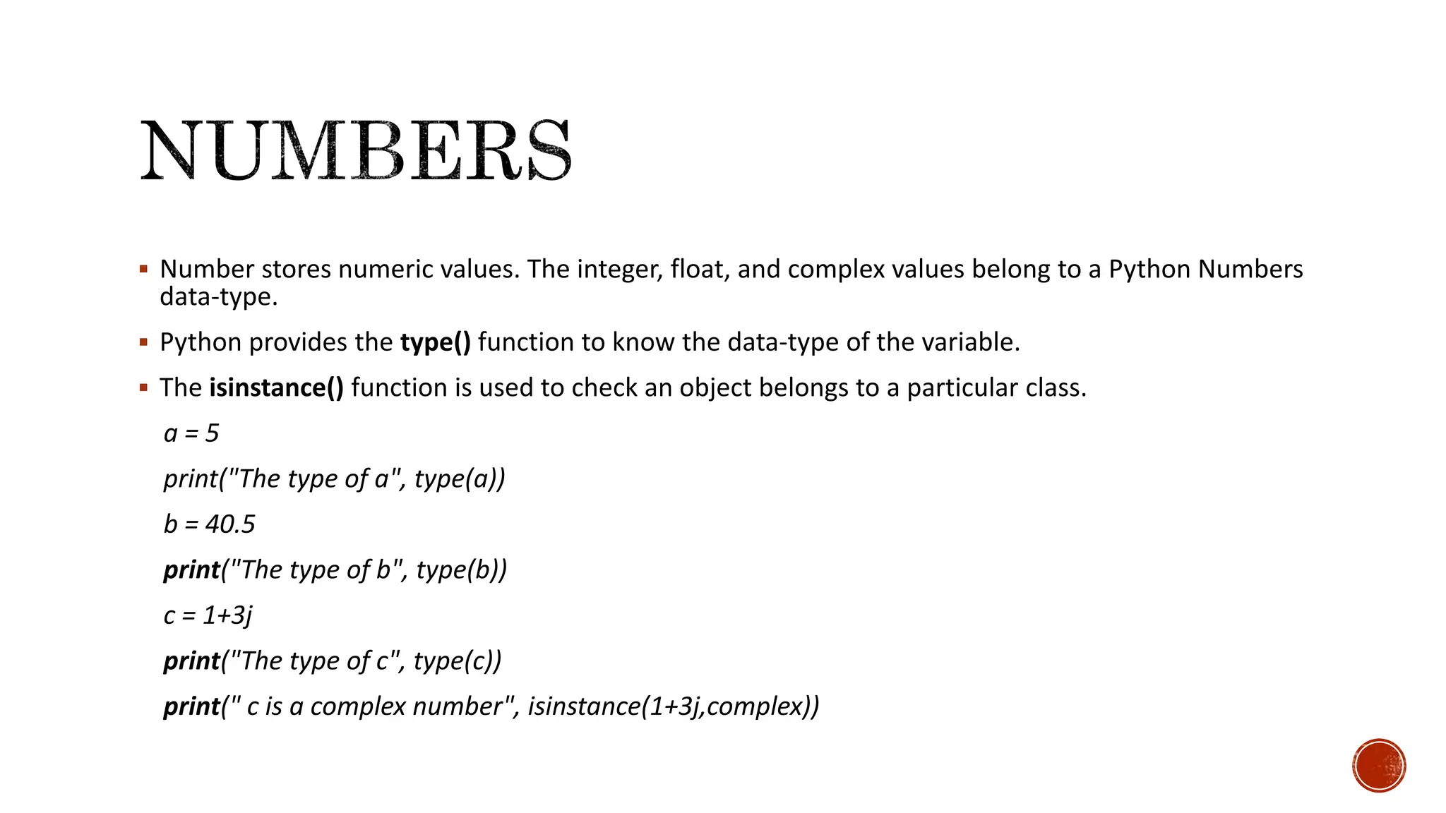 Number stores numeric values. The integer, float, and complex values belong to a Python Numbers data-type.  Python provides the type() function to know the data-type of the variable.  The isinstance() function is used to check an object belongs to a particular class. a = 5 print("The type of a", type(a)) b = 40.5 print("The type of b", type(b)) c = 1+3j print("The type of c", type(c)) print(" c is a complex number", isinstance(1+3j,complex)) 