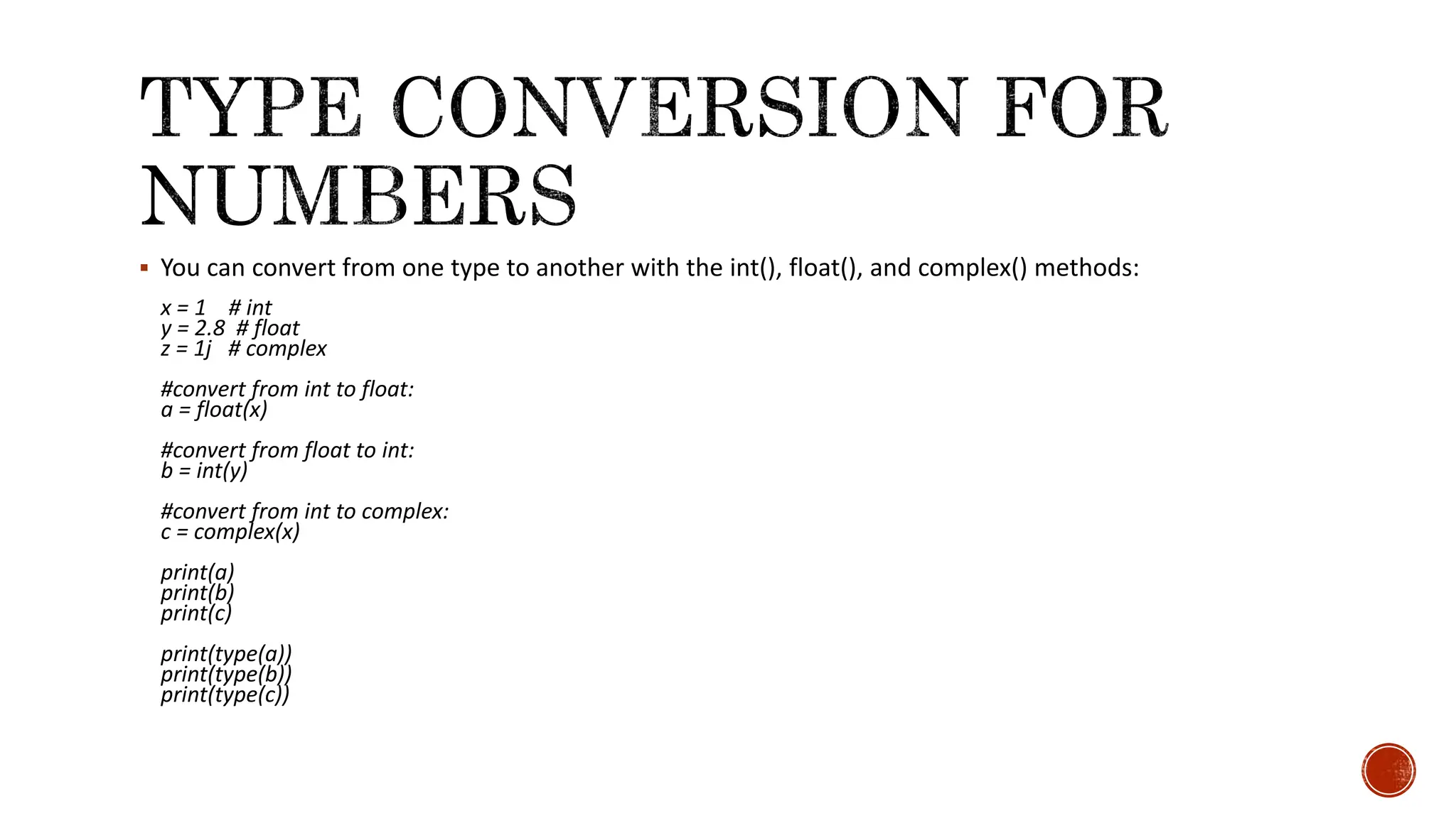  You can convert from one type to another with the int(), float(), and complex() methods: x = 1 # int y = 2.8 # float z = 1j # complex #convert from int to float: a = float(x) #convert from float to int: b = int(y) #convert from int to complex: c = complex(x) print(a) print(b) print(c) print(type(a)) print(type(b)) print(type(c)) 