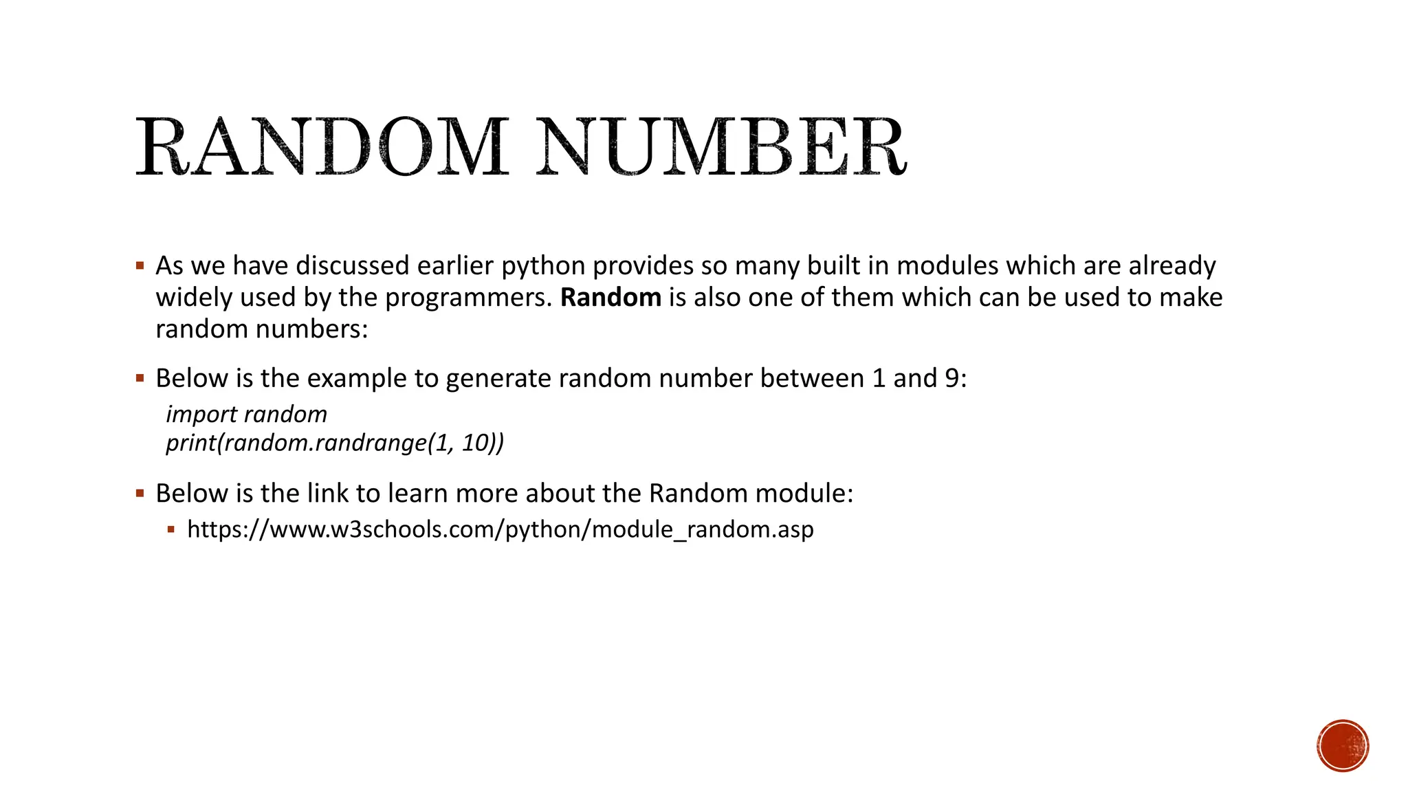  As we have discussed earlier python provides so many built in modules which are already widely used by the programmers. Random is also one of them which can be used to make random numbers:  Below is the example to generate random number between 1 and 9: import random print(random.randrange(1, 10))  Below is the link to learn more about the Random module:  https://www.w3schools.com/python/module_random.asp 