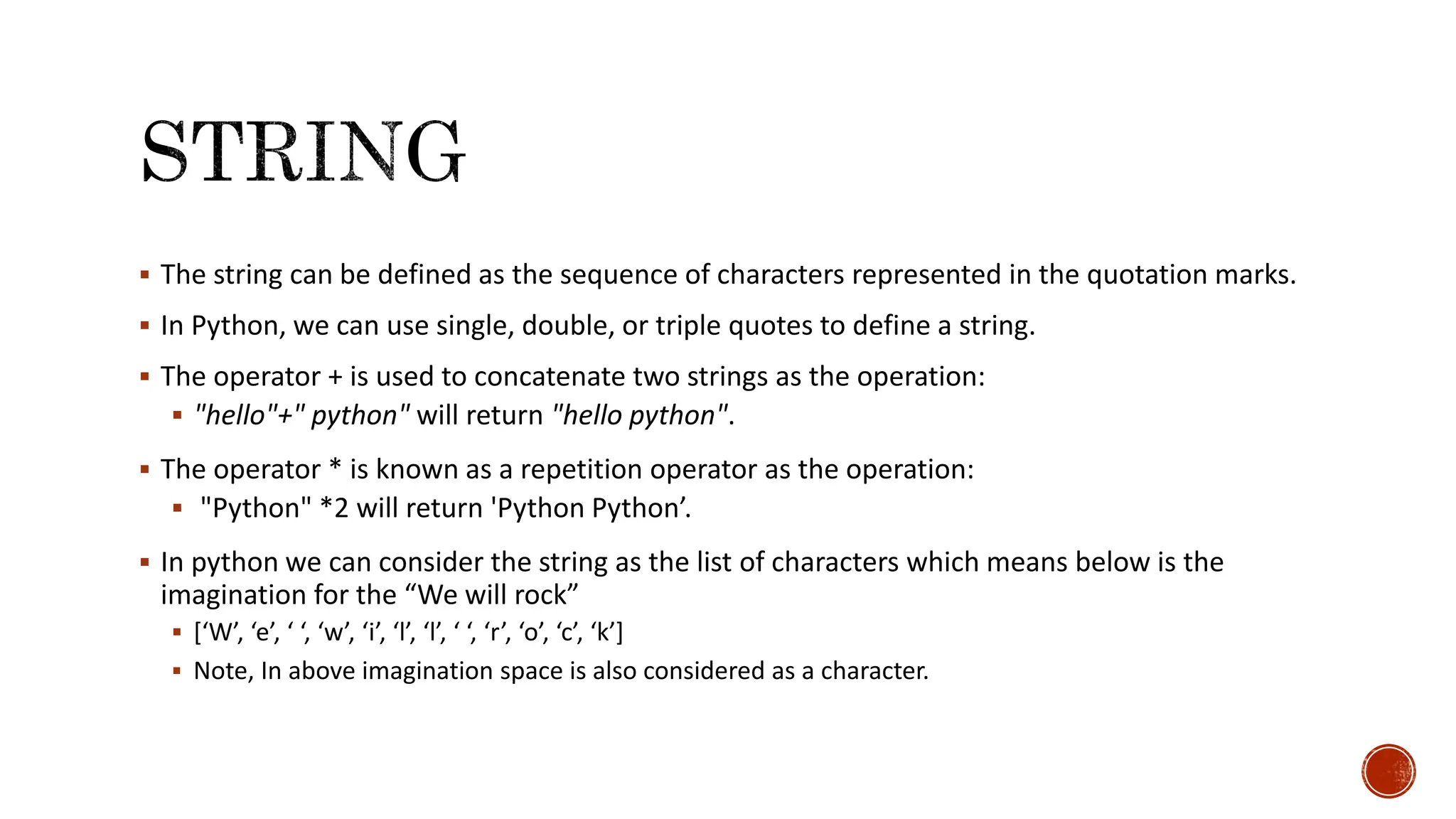  The string can be defined as the sequence of characters represented in the quotation marks.  In Python, we can use single, double, or triple quotes to define a string.  The operator + is used to concatenate two strings as the operation:  "hello"+" python" will return "hello python".  The operator * is known as a repetition operator as the operation:  "Python" *2 will return 'Python Python’.  In python we can consider the string as the list of characters which means below is the imagination for the “We will rock”  [‘W’, ‘e’, ‘ ‘, ‘w’, ‘i’, ‘l’, ‘l’, ‘ ‘, ‘r’, ‘o’, ‘c’, ‘k’]  Note, In above imagination space is also considered as a character. 