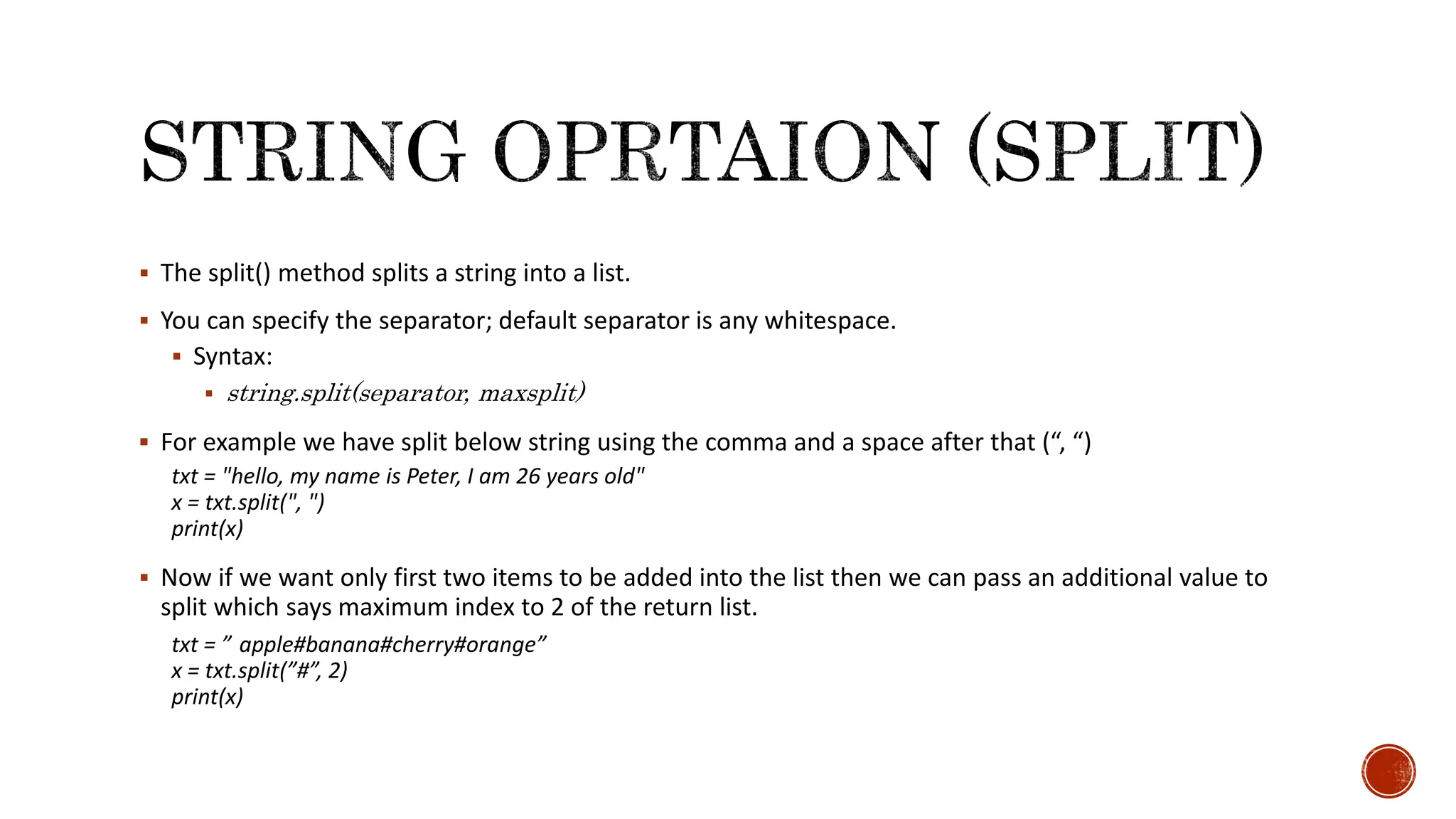  The split() method splits a string into a list.  You can specify the separator; default separator is any whitespace.  Syntax:  string.split(separator, maxsplit)  For example we have split below string using the comma and a space after that (“, “) txt = "hello, my name is Peter, I am 26 years old" x = txt.split(", ") print(x)  Now if we want only first two items to be added into the list then we can pass an additional value to split which says maximum index to 2 of the return list. txt = ” apple#banana#cherry#orange” x = txt.split(”#”, 2) print(x) 