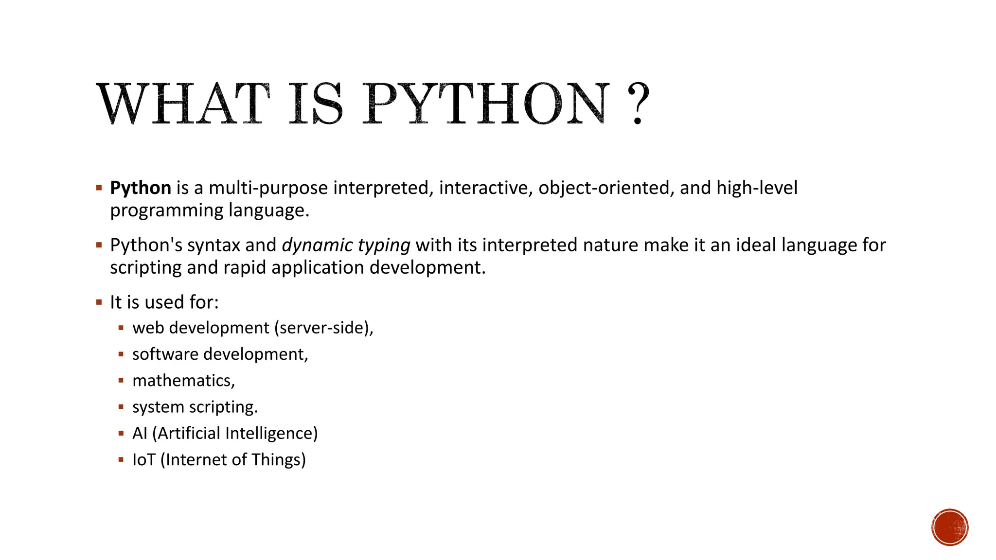  Python is a multi-purpose interpreted, interactive, object-oriented, and high-level programming language.  Python's syntax and dynamic typing with its interpreted nature make it an ideal language for scripting and rapid application development.  It is used for:  web development (server-side),  software development,  mathematics,  system scripting.  AI (Artificial Intelligence)  IoT (Internet of Things) 