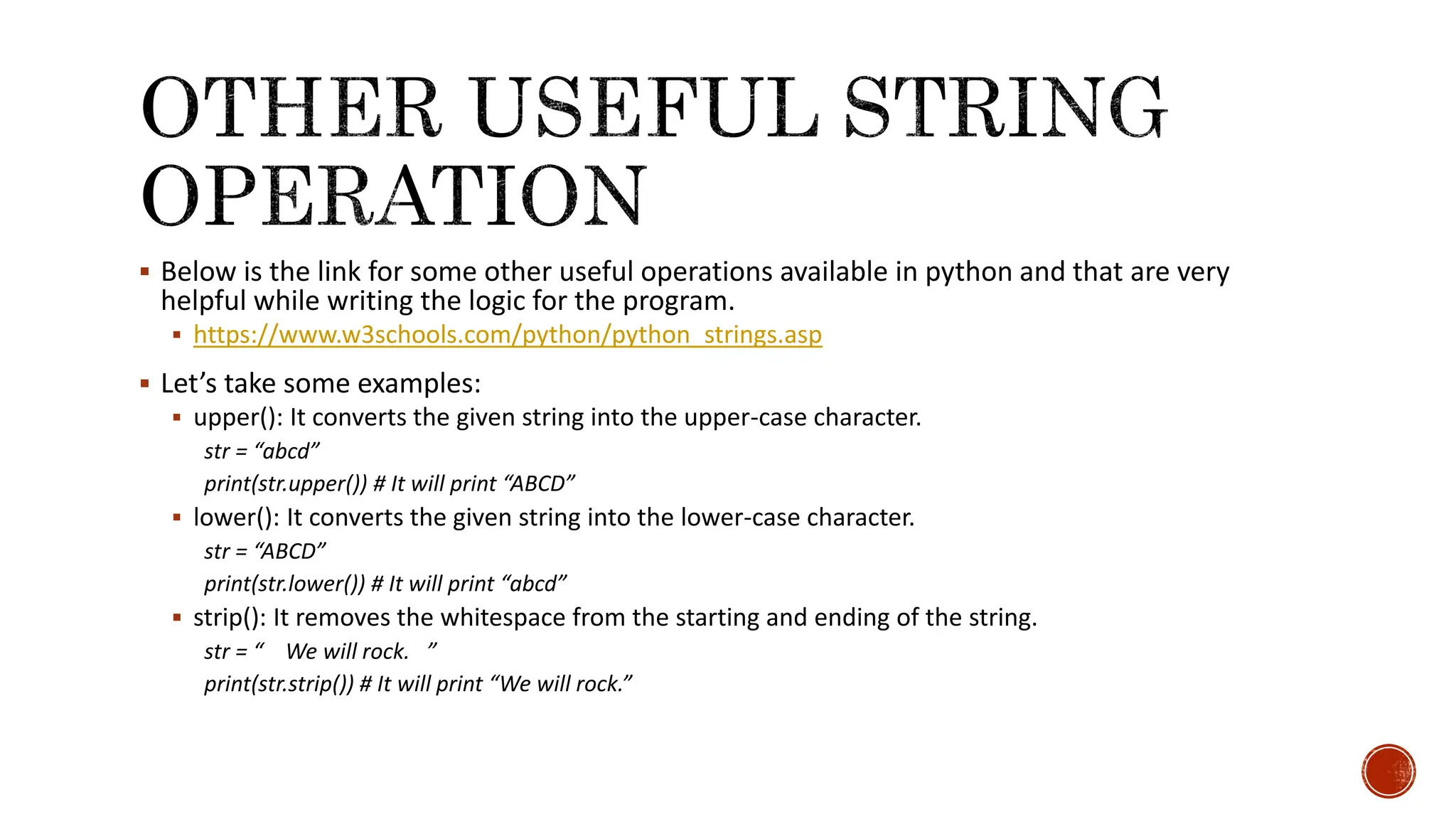  Below is the link for some other useful operations available in python and that are very helpful while writing the logic for the program.  https://www.w3schools.com/python/python_strings.asp  Let’s take some examples:  upper(): It converts the given string into the upper-case character. str = “abcd” print(str.upper()) # It will print “ABCD”  lower(): It converts the given string into the lower-case character. str = “ABCD” print(str.lower()) # It will print “abcd”  strip(): It removes the whitespace from the starting and ending of the string. str = “ We will rock. ” print(str.strip()) # It will print “We will rock.” 