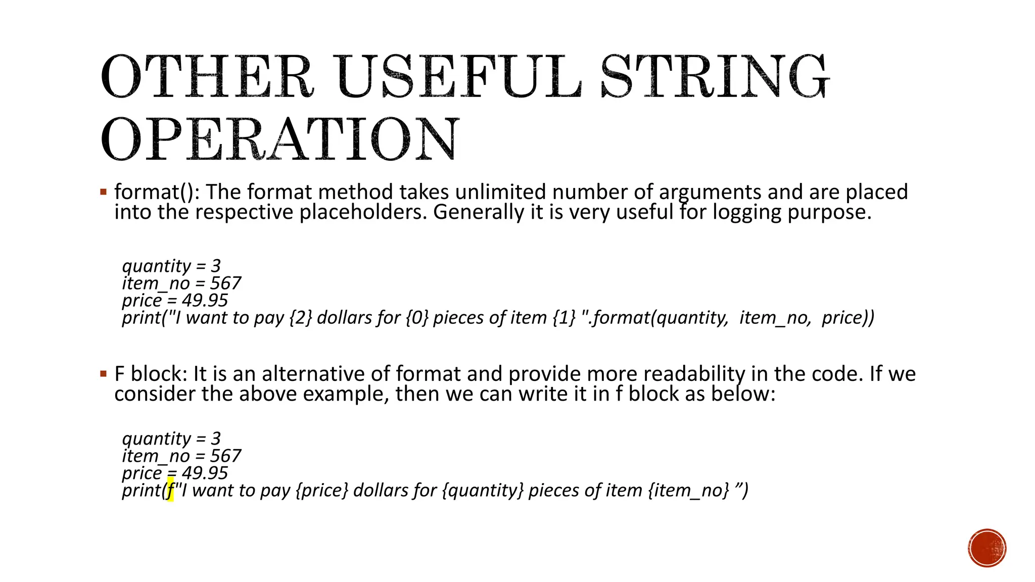  format(): The format method takes unlimited number of arguments and are placed into the respective placeholders. Generally it is very useful for logging purpose. quantity = 3 item_no = 567 price = 49.95 print("I want to pay {2} dollars for {0} pieces of item {1} ".format(quantity, item_no, price))  F block: It is an alternative of format and provide more readability in the code. If we consider the above example, then we can write it in f block as below: quantity = 3 item_no = 567 price = 49.95 print(f"I want to pay {price} dollars for {quantity} pieces of item {item_no} ”) 