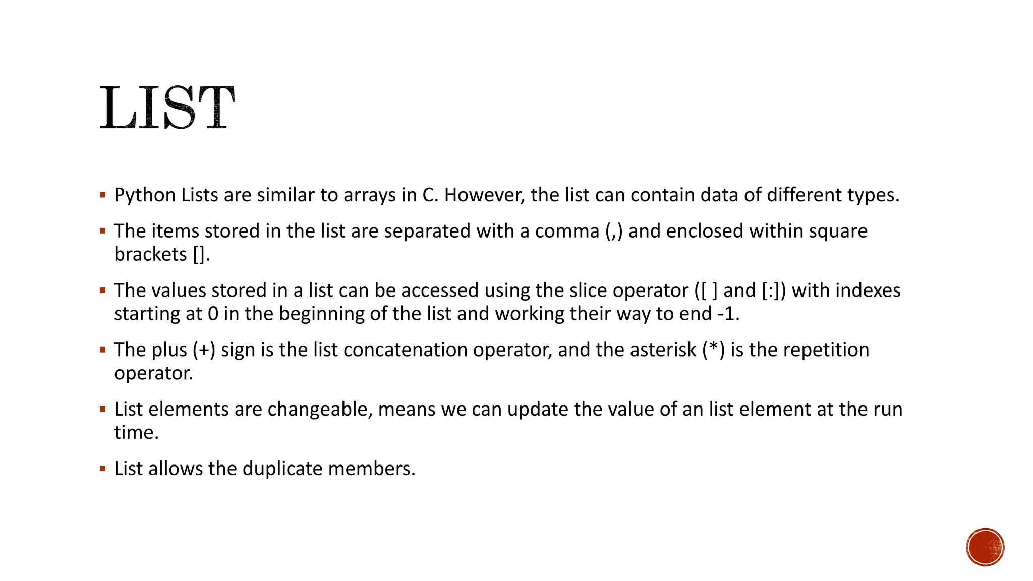  Python Lists are similar to arrays in C. However, the list can contain data of different types.  The items stored in the list are separated with a comma (,) and enclosed within square brackets [].  The values stored in a list can be accessed using the slice operator ([ ] and [:]) with indexes starting at 0 in the beginning of the list and working their way to end -1.  The plus (+) sign is the list concatenation operator, and the asterisk (*) is the repetition operator.  List elements are changeable, means we can update the value of an list element at the run time.  List allows the duplicate members. 