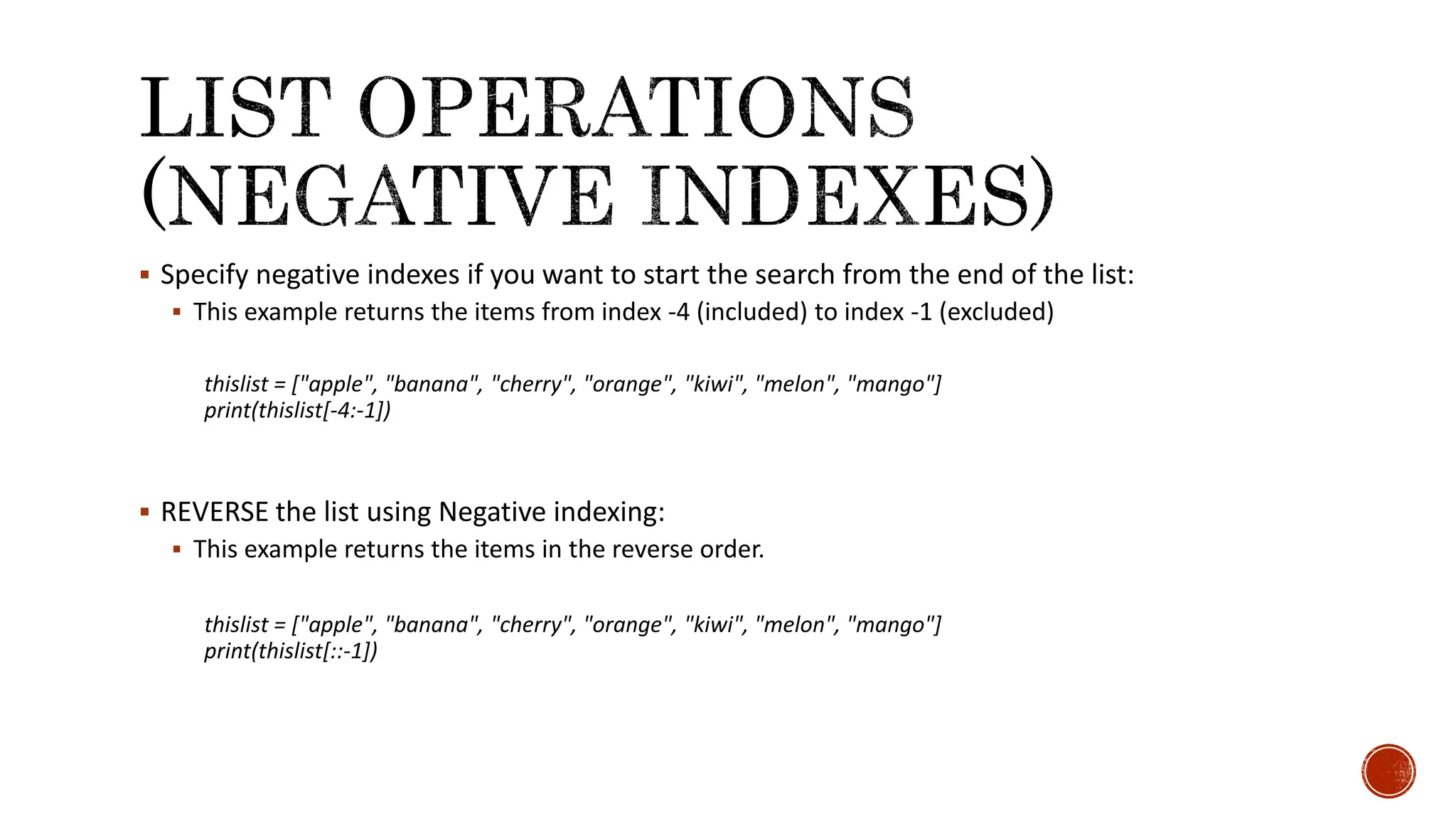  Specify negative indexes if you want to start the search from the end of the list:  This example returns the items from index -4 (included) to index -1 (excluded) thislist = ["apple", "banana", "cherry", "orange", "kiwi", "melon", "mango"] print(thislist[-4:-1])  REVERSE the list using Negative indexing:  This example returns the items in the reverse order. thislist = ["apple", "banana", "cherry", "orange", "kiwi", "melon", "mango"] print(thislist[::-1]) 