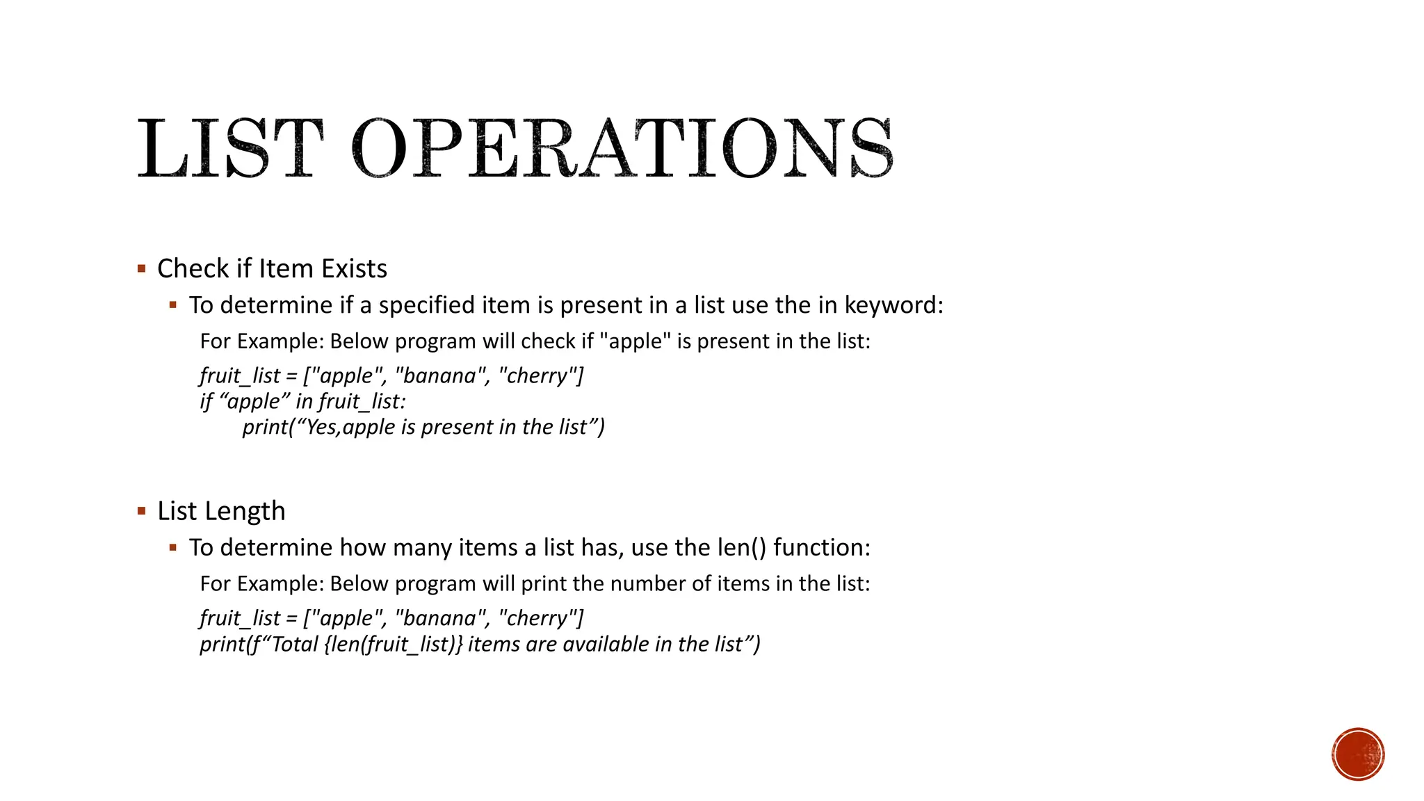  Check if Item Exists  To determine if a specified item is present in a list use the in keyword: For Example: Below program will check if "apple" is present in the list: fruit_list = ["apple", "banana", "cherry"] if “apple” in fruit_list: print(“Yes,apple is present in the list”)  List Length  To determine how many items a list has, use the len() function: For Example: Below program will print the number of items in the list: fruit_list = ["apple", "banana", "cherry"] print(f“Total {len(fruit_list)} items are available in the list”) 