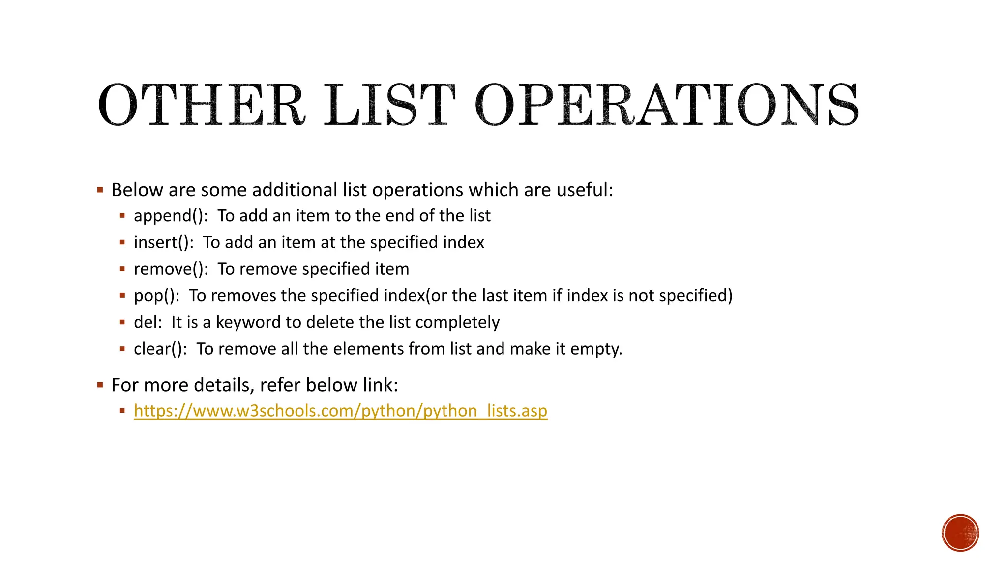  Below are some additional list operations which are useful:  append(): To add an item to the end of the list  insert(): To add an item at the specified index  remove(): To remove specified item  pop(): To removes the specified index(or the last item if index is not specified)  del: It is a keyword to delete the list completely  clear(): To remove all the elements from list and make it empty.  For more details, refer below link:  https://www.w3schools.com/python/python_lists.asp 