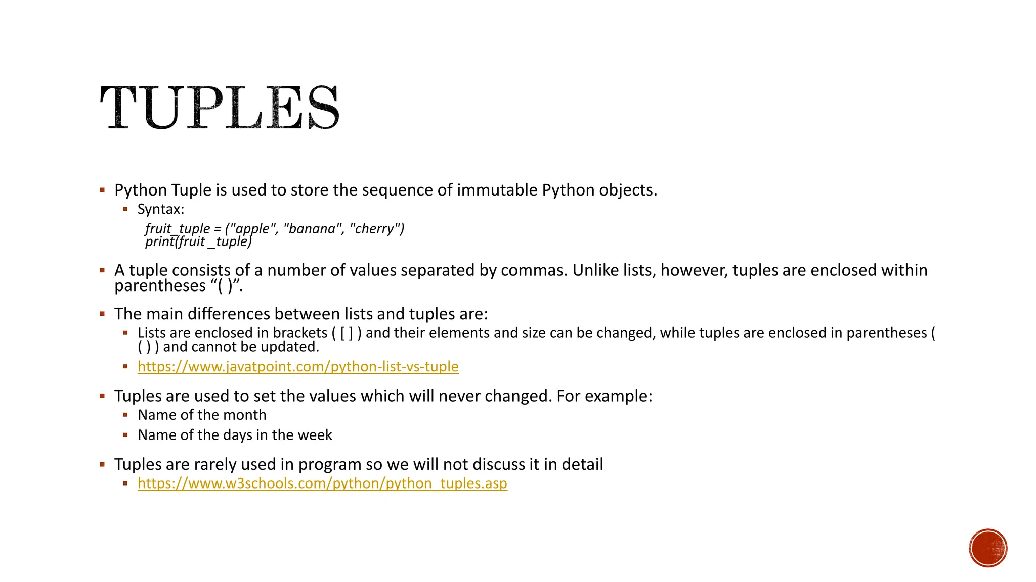  Python Tuple is used to store the sequence of immutable Python objects.  Syntax: fruit_tuple = ("apple", "banana", "cherry") print(fruit _tuple)  A tuple consists of a number of values separated by commas. Unlike lists, however, tuples are enclosed within parentheses “( )”.  The main differences between lists and tuples are:  Lists are enclosed in brackets ( [ ] ) and their elements and size can be changed, while tuples are enclosed in parentheses ( ( ) ) and cannot be updated.  https://www.javatpoint.com/python-list-vs-tuple  Tuples are used to set the values which will never changed. For example:  Name of the month  Name of the days in the week  Tuples are rarely used in program so we will not discuss it in detail  https://www.w3schools.com/python/python_tuples.asp 