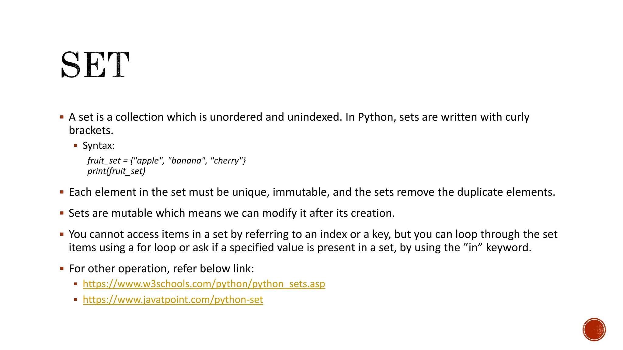  A set is a collection which is unordered and unindexed. In Python, sets are written with curly brackets.  Syntax: fruit_set = {"apple", "banana", "cherry"} print(fruit_set)  Each element in the set must be unique, immutable, and the sets remove the duplicate elements.  Sets are mutable which means we can modify it after its creation.  You cannot access items in a set by referring to an index or a key, but you can loop through the set items using a for loop or ask if a specified value is present in a set, by using the ”in” keyword.  For other operation, refer below link:  https://www.w3schools.com/python/python_sets.asp  https://www.javatpoint.com/python-set 