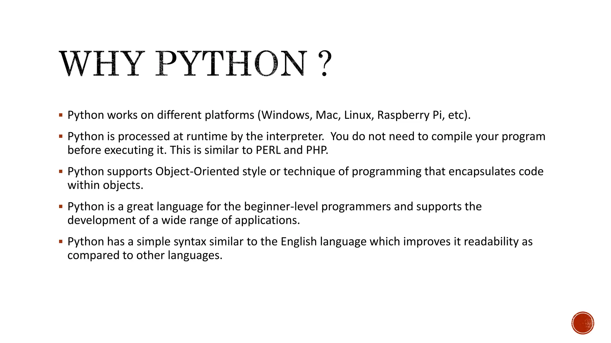  Python works on different platforms (Windows, Mac, Linux, Raspberry Pi, etc).  Python is processed at runtime by the interpreter. You do not need to compile your program before executing it. This is similar to PERL and PHP.  Python supports Object-Oriented style or technique of programming that encapsulates code within objects.  Python is a great language for the beginner-level programmers and supports the development of a wide range of applications.  Python has a simple syntax similar to the English language which improves it readability as compared to other languages. 