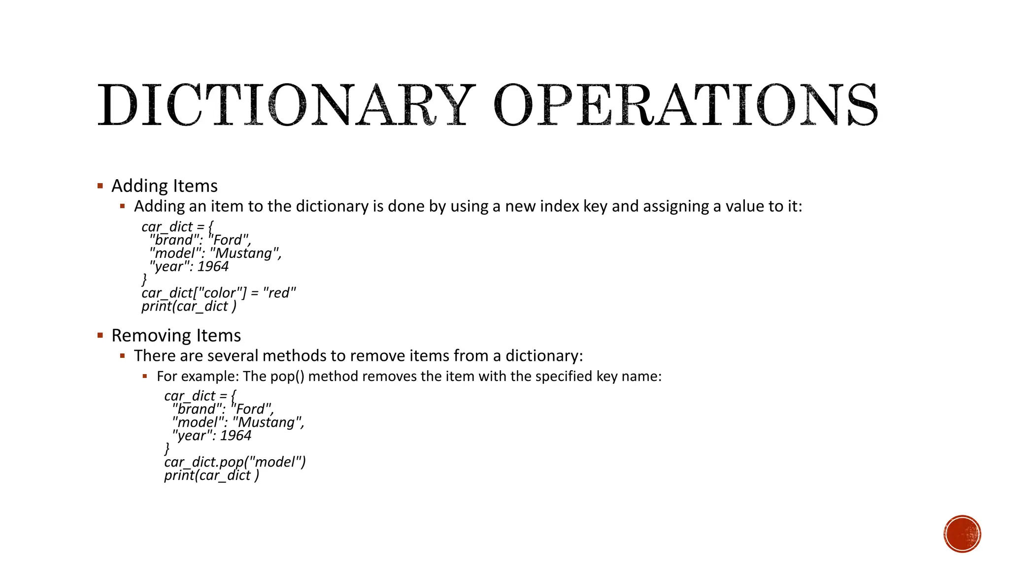  Adding Items  Adding an item to the dictionary is done by using a new index key and assigning a value to it: car_dict = { "brand": "Ford", "model": "Mustang", "year": 1964 } car_dict["color"] = "red" print(car_dict )  Removing Items  There are several methods to remove items from a dictionary:  For example: The pop() method removes the item with the specified key name: car_dict = { "brand": "Ford", "model": "Mustang", "year": 1964 } car_dict.pop("model") print(car_dict ) 