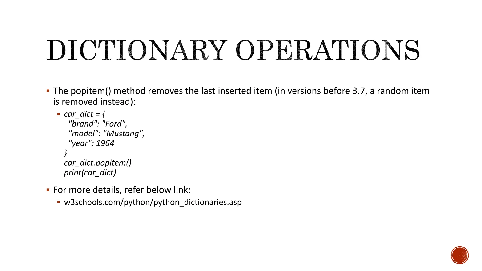  The popitem() method removes the last inserted item (in versions before 3.7, a random item is removed instead):  car_dict = { "brand": "Ford", "model": "Mustang", "year": 1964 } car_dict.popitem() print(car_dict)  For more details, refer below link:  w3schools.com/python/python_dictionaries.asp 