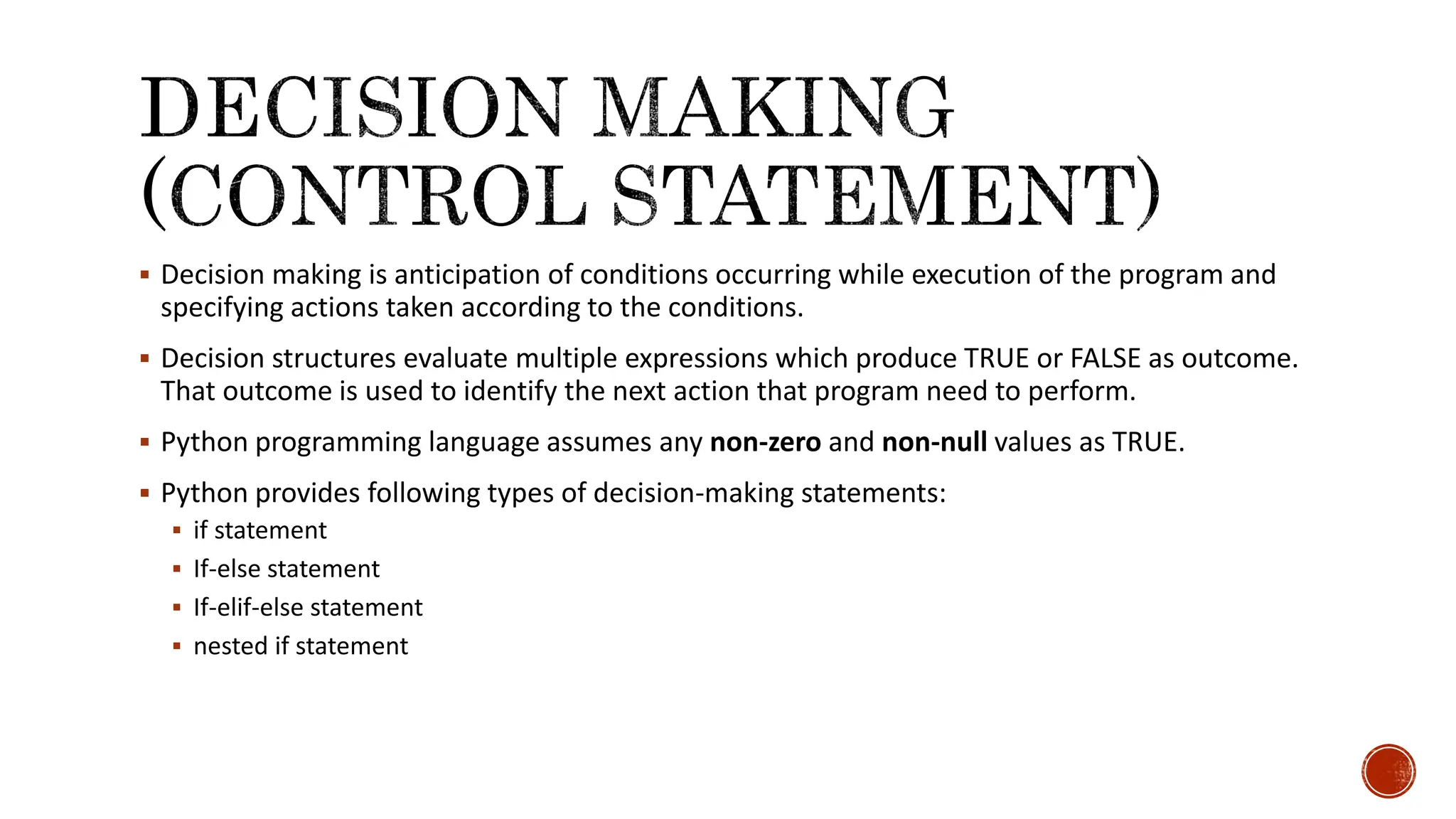  Decision making is anticipation of conditions occurring while execution of the program and specifying actions taken according to the conditions.  Decision structures evaluate multiple expressions which produce TRUE or FALSE as outcome. That outcome is used to identify the next action that program need to perform.  Python programming language assumes any non-zero and non-null values as TRUE.  Python provides following types of decision-making statements:  if statement  If-else statement  If-elif-else statement  nested if statement 