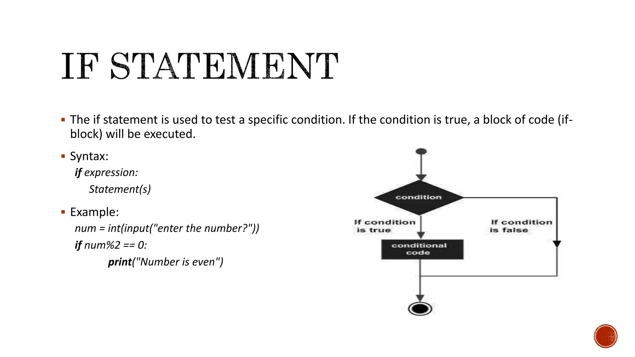  The if statement is used to test a specific condition. If the condition is true, a block of code (if- block) will be executed.  Syntax: if expression: Statement(s)  Example: num = int(input("enter the number?")) if num%2 == 0: print("Number is even") 
