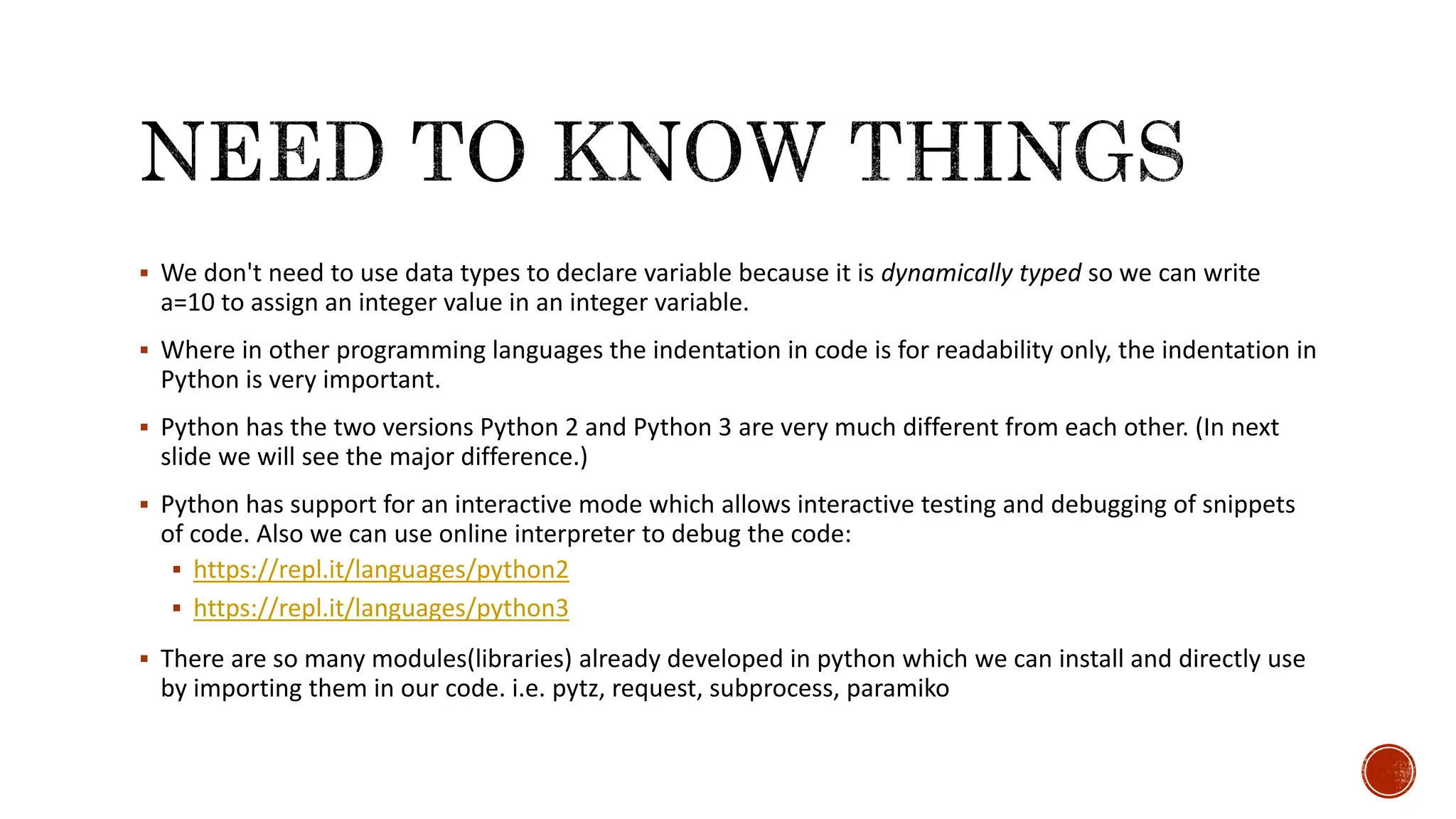  We don't need to use data types to declare variable because it is dynamically typed so we can write a=10 to assign an integer value in an integer variable.  Where in other programming languages the indentation in code is for readability only, the indentation in Python is very important.  Python has the two versions Python 2 and Python 3 are very much different from each other. (In next slide we will see the major difference.)  Python has support for an interactive mode which allows interactive testing and debugging of snippets of code. Also we can use online interpreter to debug the code:  https://repl.it/languages/python2  https://repl.it/languages/python3  There are so many modules(libraries) already developed in python which we can install and directly use by importing them in our code. i.e. pytz, request, subprocess, paramiko 