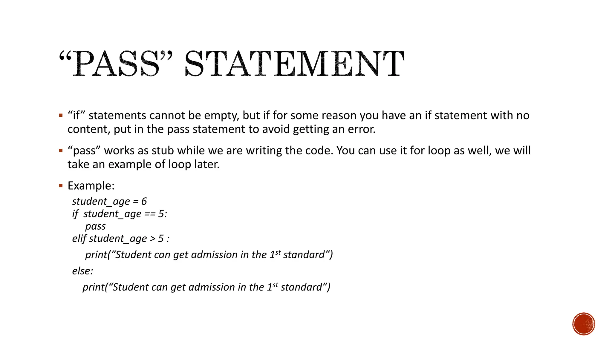  “if” statements cannot be empty, but if for some reason you have an if statement with no content, put in the pass statement to avoid getting an error.  “pass” works as stub while we are writing the code. You can use it for loop as well, we will take an example of loop later.  Example: student_age = 6 if student_age == 5: pass elif student_age > 5 : print(“Student can get admission in the 1st standard”) else: print(“Student can get admission in the 1st standard”) 