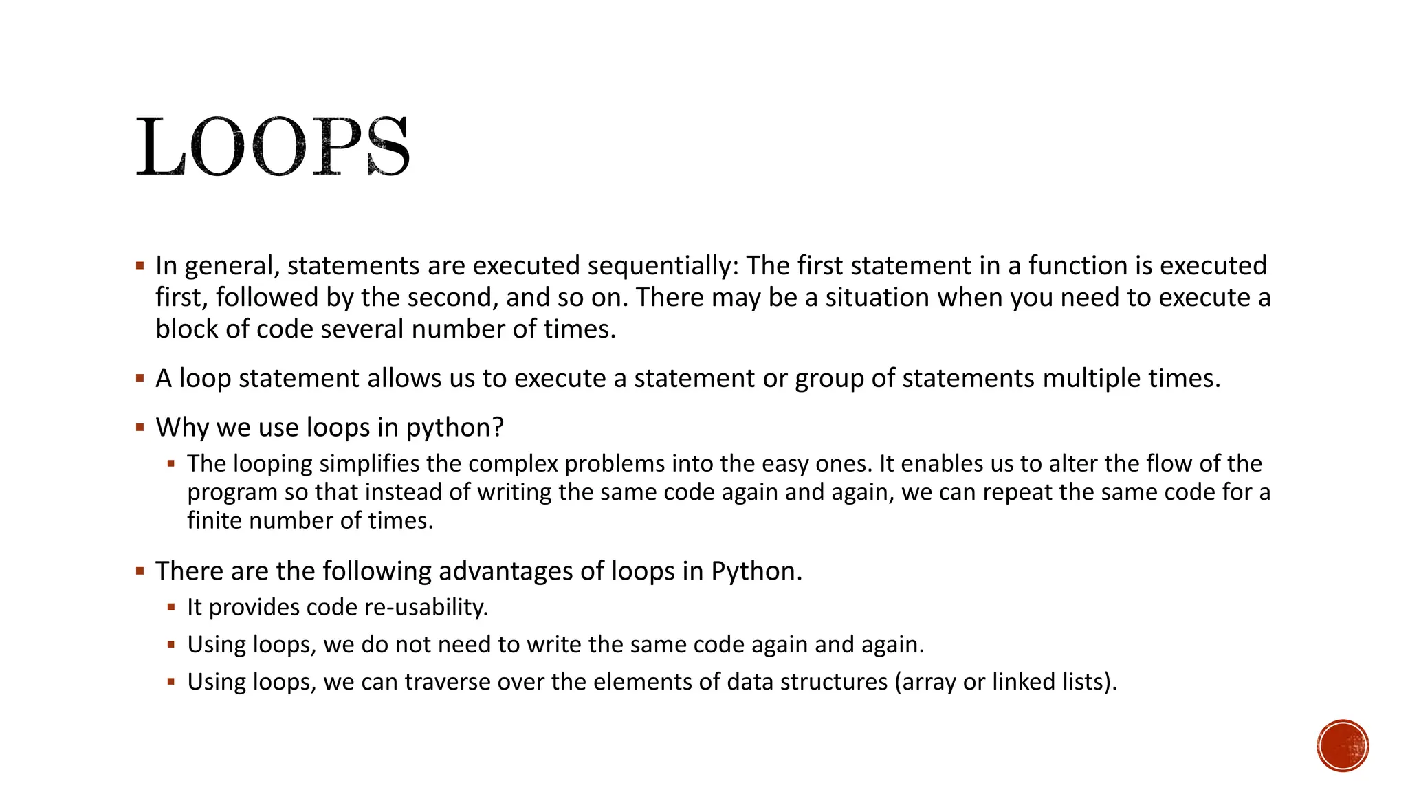  In general, statements are executed sequentially: The first statement in a function is executed first, followed by the second, and so on. There may be a situation when you need to execute a block of code several number of times.  A loop statement allows us to execute a statement or group of statements multiple times.  Why we use loops in python?  The looping simplifies the complex problems into the easy ones. It enables us to alter the flow of the program so that instead of writing the same code again and again, we can repeat the same code for a finite number of times.  There are the following advantages of loops in Python.  It provides code re-usability.  Using loops, we do not need to write the same code again and again.  Using loops, we can traverse over the elements of data structures (array or linked lists). 
