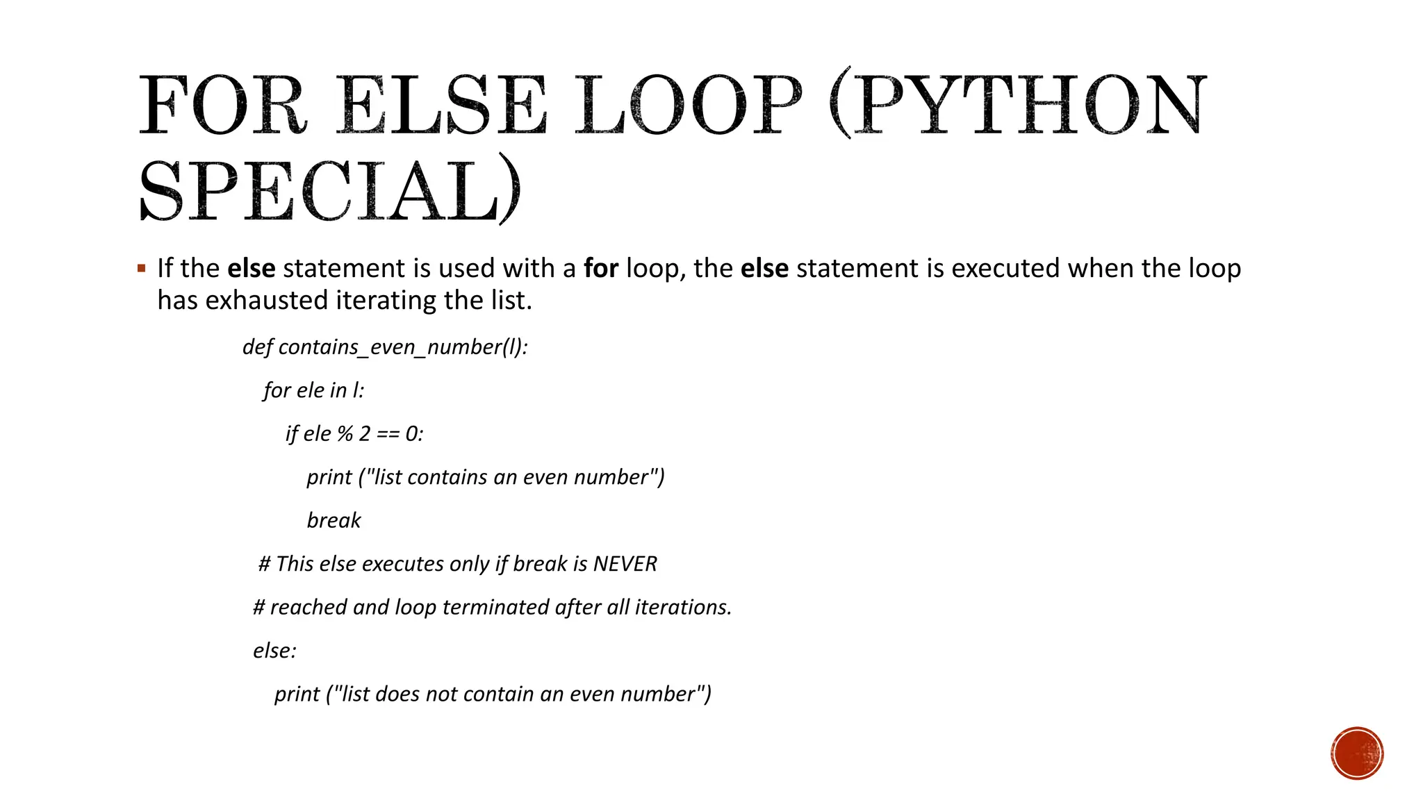  If the else statement is used with a for loop, the else statement is executed when the loop has exhausted iterating the list. def contains_even_number(l): for ele in l: if ele % 2 == 0: print ("list contains an even number") break # This else executes only if break is NEVER # reached and loop terminated after all iterations. else: print ("list does not contain an even number") 