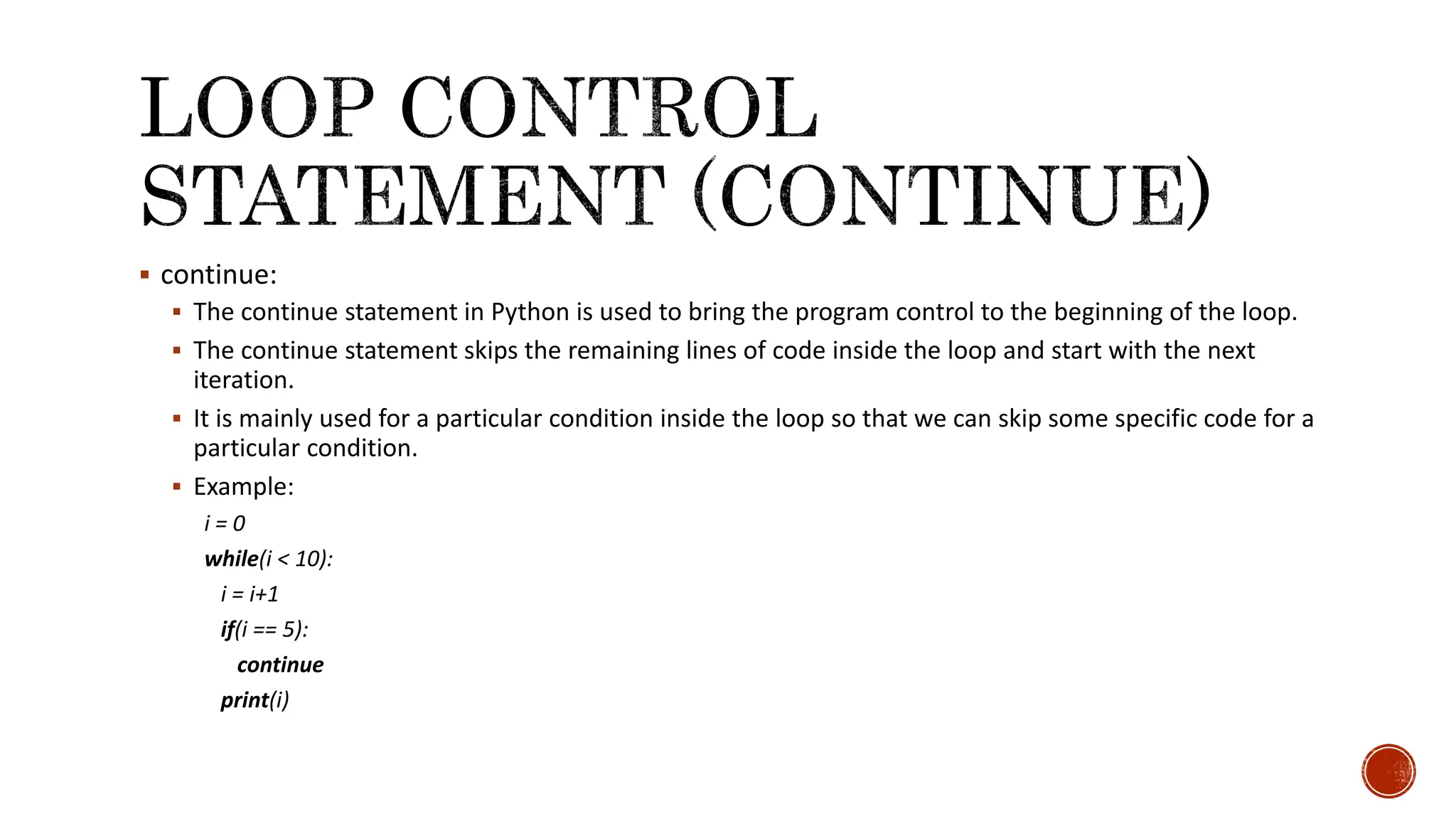  continue:  The continue statement in Python is used to bring the program control to the beginning of the loop.  The continue statement skips the remaining lines of code inside the loop and start with the next iteration.  It is mainly used for a particular condition inside the loop so that we can skip some specific code for a particular condition.  Example: i = 0 while(i < 10): i = i+1 if(i == 5): continue print(i) 