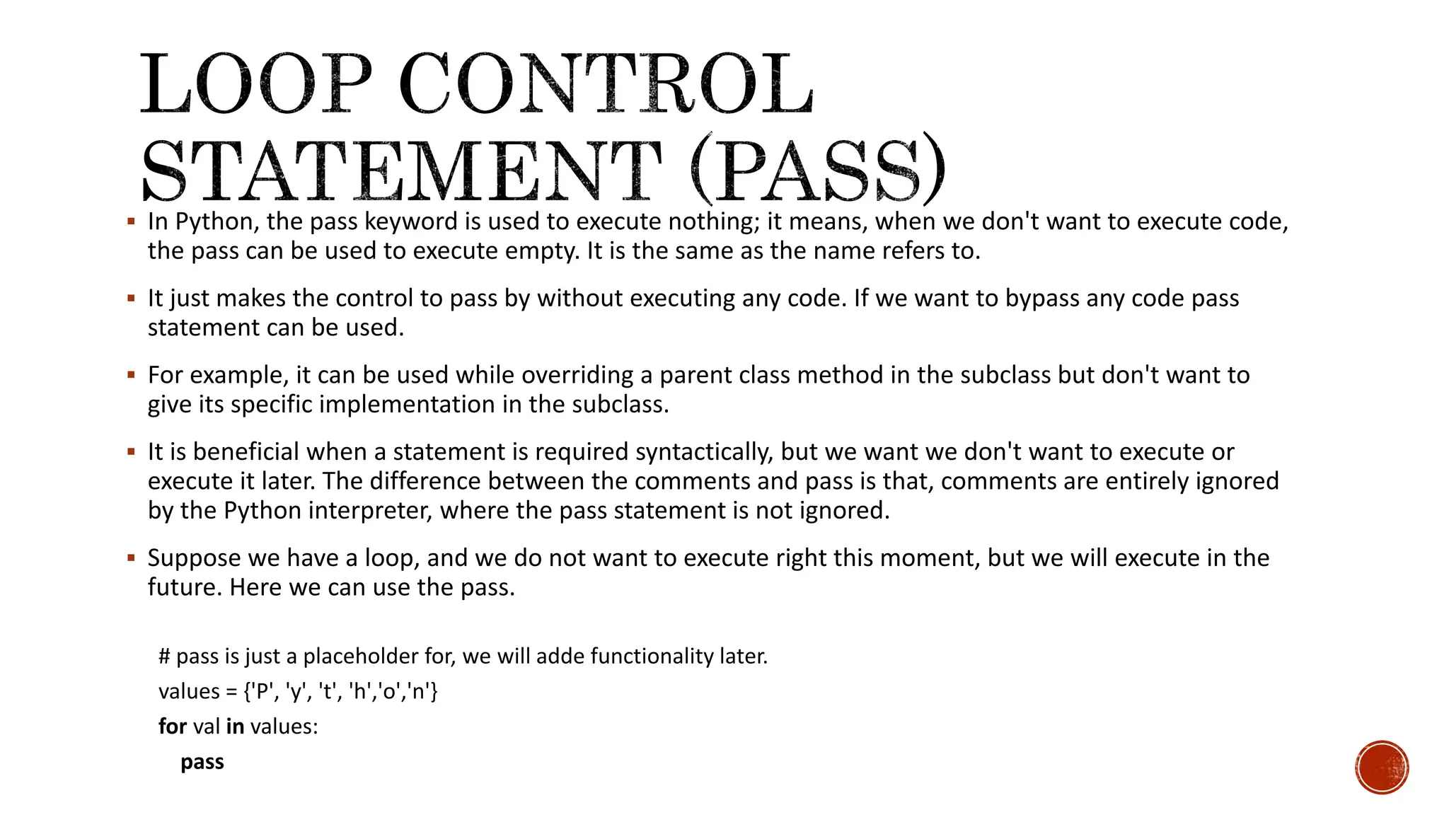  In Python, the pass keyword is used to execute nothing; it means, when we don't want to execute code, the pass can be used to execute empty. It is the same as the name refers to.  It just makes the control to pass by without executing any code. If we want to bypass any code pass statement can be used.  For example, it can be used while overriding a parent class method in the subclass but don't want to give its specific implementation in the subclass.  It is beneficial when a statement is required syntactically, but we want we don't want to execute or execute it later. The difference between the comments and pass is that, comments are entirely ignored by the Python interpreter, where the pass statement is not ignored.  Suppose we have a loop, and we do not want to execute right this moment, but we will execute in the future. Here we can use the pass. # pass is just a placeholder for, we will adde functionality later. values = {'P', 'y', 't', 'h','o','n'} for val in values: pass 