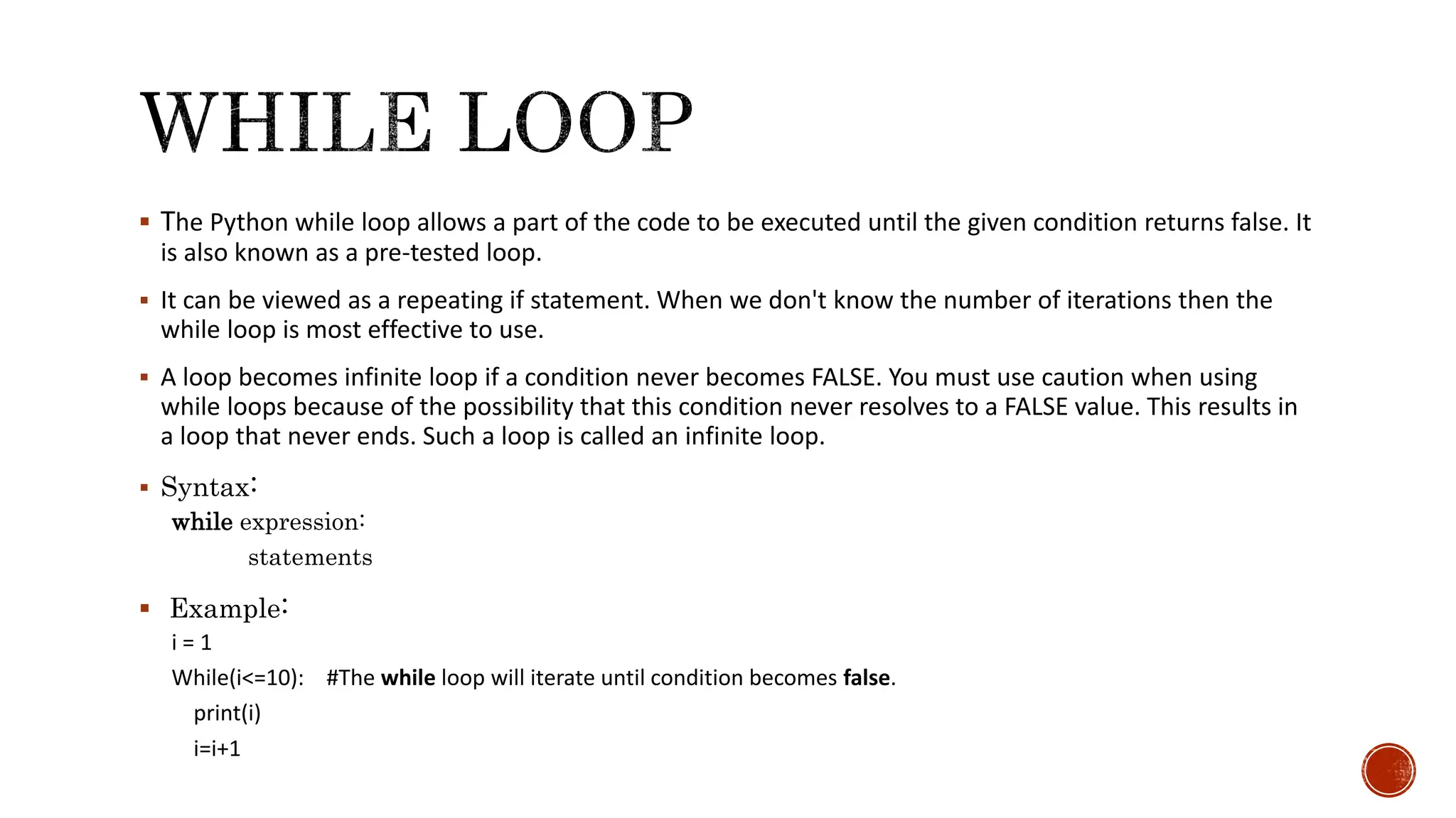  The Python while loop allows a part of the code to be executed until the given condition returns false. It is also known as a pre-tested loop.  It can be viewed as a repeating if statement. When we don't know the number of iterations then the while loop is most effective to use.  A loop becomes infinite loop if a condition never becomes FALSE. You must use caution when using while loops because of the possibility that this condition never resolves to a FALSE value. This results in a loop that never ends. Such a loop is called an infinite loop.  Syntax: while expression: statements  Example: i = 1 While(i<=10): #The while loop will iterate until condition becomes false. print(i) i=i+1 