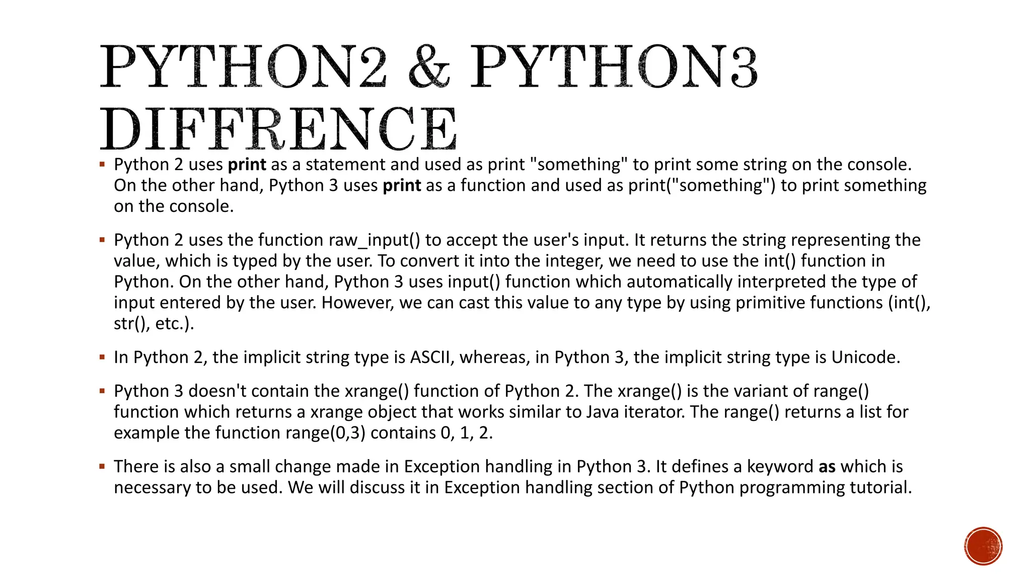  Python 2 uses print as a statement and used as print "something" to print some string on the console. On the other hand, Python 3 uses print as a function and used as print("something") to print something on the console.  Python 2 uses the function raw_input() to accept the user's input. It returns the string representing the value, which is typed by the user. To convert it into the integer, we need to use the int() function in Python. On the other hand, Python 3 uses input() function which automatically interpreted the type of input entered by the user. However, we can cast this value to any type by using primitive functions (int(), str(), etc.).  In Python 2, the implicit string type is ASCII, whereas, in Python 3, the implicit string type is Unicode.  Python 3 doesn't contain the xrange() function of Python 2. The xrange() is the variant of range() function which returns a xrange object that works similar to Java iterator. The range() returns a list for example the function range(0,3) contains 0, 1, 2.  There is also a small change made in Exception handling in Python 3. It defines a keyword as which is necessary to be used. We will discuss it in Exception handling section of Python programming tutorial. 