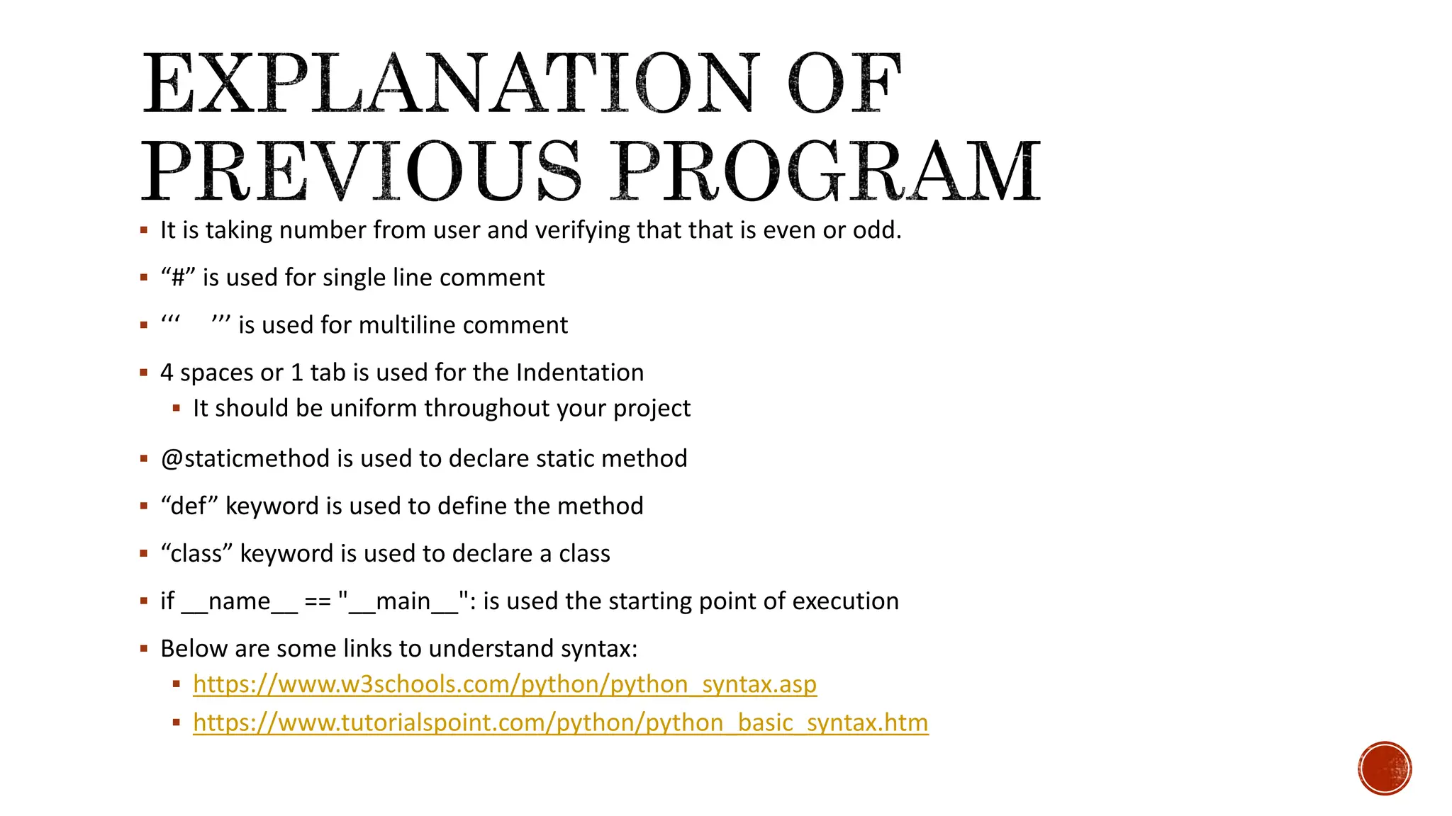  It is taking number from user and verifying that that is even or odd.  “#” is used for single line comment  ‘‘‘ ’’’ is used for multiline comment  4 spaces or 1 tab is used for the Indentation  It should be uniform throughout your project  @staticmethod is used to declare static method  “def” keyword is used to define the method  “class” keyword is used to declare a class  if __name__ == "__main__": is used the starting point of execution  Below are some links to understand syntax:  https://www.w3schools.com/python/python_syntax.asp  https://www.tutorialspoint.com/python/python_basic_syntax.htm 