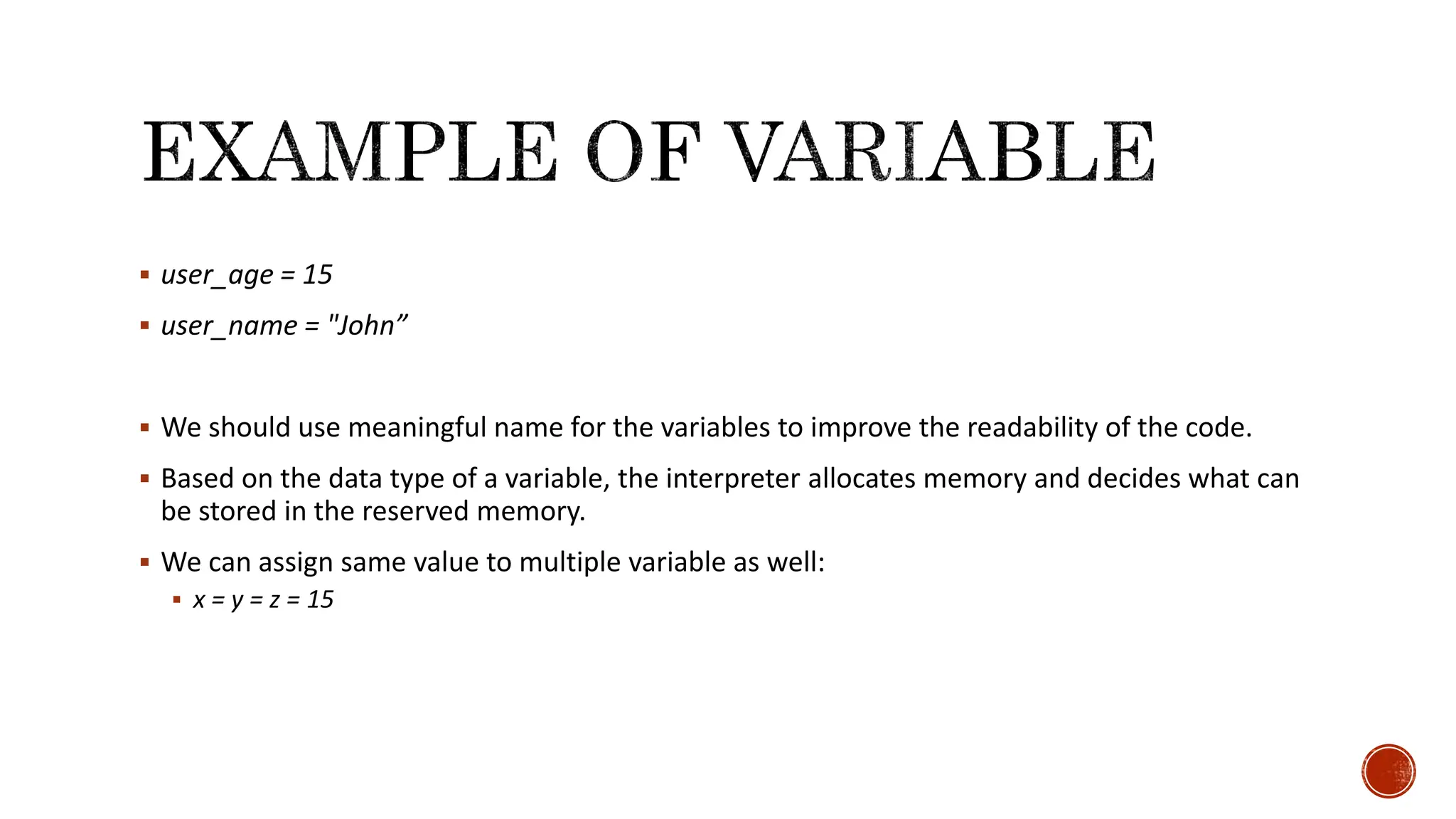  user_age = 15  user_name = "John”  We should use meaningful name for the variables to improve the readability of the code.  Based on the data type of a variable, the interpreter allocates memory and decides what can be stored in the reserved memory.  We can assign same value to multiple variable as well:  x = y = z = 15 