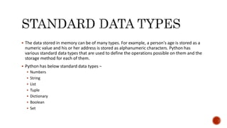  The data stored in memory can be of many types. For example, a person's age is stored as a
numeric value and his or her address is stored as alphanumeric characters. Python has
various standard data types that are used to define the operations possible on them and the
storage method for each of them.
 Python has below standard data types −
 Numbers
 String
 List
 Tuple
 Dictionary
 Boolean
 Set
 