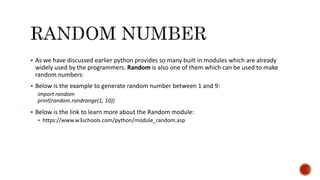  As we have discussed earlier python provides so many built in modules which are already
widely used by the programmers. Random is also one of them which can be used to make
random numbers:
 Below is the example to generate random number between 1 and 9:
import random
print(random.randrange(1, 10))
 Below is the link to learn more about the Random module:
 https://www.w3schools.com/python/module_random.asp
 