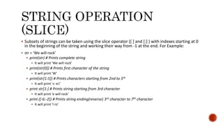  Subsets of strings can be taken using the slice operator ([ ] and [:] ) with indexes starting at 0
in the beginning of the string and working their way from -1 at the end. For Example:
 str = ‘We will rock’
 print(str) # Prints complete string
 It will print ‘We will rock’
 print(str[0]) # Prints first character of the string
 It will print ‘W’
 print(str[1:5]) # Prints characters starting from 2nd to 5th
 It will print ‘e wi’
 print str[1:] # Prints string starting from 3rd character
 It will print ‘e will rock’
 print ([-6:-2]) # Prints string ending(reverse) 3rd character to 7th character
 It will print ‘l ro’
 