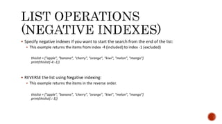  Specify negative indexes if you want to start the search from the end of the list:
 This example returns the items from index -4 (included) to index -1 (excluded)
thislist = ["apple", "banana", "cherry", "orange", "kiwi", "melon", "mango"]
print(thislist[-4:-1])
 REVERSE the list using Negative indexing:
 This example returns the items in the reverse order.
thislist = ["apple", "banana", "cherry", "orange", "kiwi", "melon", "mango"]
print(thislist[::-1])
 