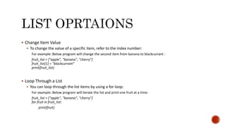  Change Item Value
 To change the value of a specific item, refer to the index number:
For example: Below program will change the second item from banana to blackcurrant :
fruit_list = ["apple", "banana", "cherry"]
fruit_list[1] = "blackcurrant"
print(fruit_list)
 Loop Through a List
 You can loop through the list items by using a for loop:
For example: Below program will iterate the list and print one fruit at a time:
fruit_list = ["apple", "banana", "cherry"]
for fruit in fruit_list:
print(fruit)
 