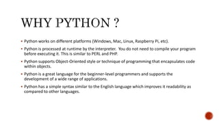  Python works on different platforms (Windows, Mac, Linux, Raspberry Pi, etc).
 Python is processed at runtime by the interpreter. You do not need to compile your program
before executing it. This is similar to PERL and PHP.
 Python supports Object-Oriented style or technique of programming that encapsulates code
within objects.
 Python is a great language for the beginner-level programmers and supports the
development of a wide range of applications.
 Python has a simple syntax similar to the English language which improves it readability as
compared to other languages.
 