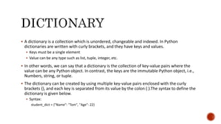  A dictionary is a collection which is unordered, changeable and indexed. In Python
dictionaries are written with curly brackets, and they have keys and values.
 Keys must be a single element
 Value can be any type such as list, tuple, integer, etc.
 In other words, we can say that a dictionary is the collection of key-value pairs where the
value can be any Python object. In contrast, the keys are the immutable Python object, i.e.,
Numbers, string, or tuple.
 The dictionary can be created by using multiple key-value pairs enclosed with the curly
brackets {}, and each key is separated from its value by the colon (:).The syntax to define the
dictionary is given below.
 Syntax:
student_dict = {"Name": "Tom", "Age": 22}
 