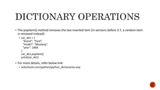  The popitem() method removes the last inserted item (in versions before 3.7, a random item
is removed instead):
 car_dict = {
"brand": "Ford",
"model": "Mustang",
"year": 1964
}
car_dict.popitem()
print(car_dict)
 For more details, refer below link:
 w3schools.com/python/python_dictionaries.asp
 