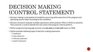  Decision making is anticipation of conditions occurring while execution of the program and
specifying actions taken according to the conditions.
 Decision structures evaluate multiple expressions which produce TRUE or FALSE as outcome.
That outcome is used to identify the next action that program need to perform.
 Python programming language assumes any non-zero and non-null values as TRUE.
 Python provides following types of decision-making statements:
 if statement
 If-else statement
 If-elif-else statement
 nested if statement
 