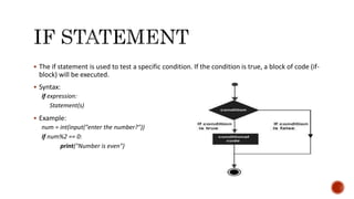  The if statement is used to test a specific condition. If the condition is true, a block of code (if-
block) will be executed.
 Syntax:
if expression:
Statement(s)
 Example:
num = int(input("enter the number?"))
if num%2 == 0:
print("Number is even")
 